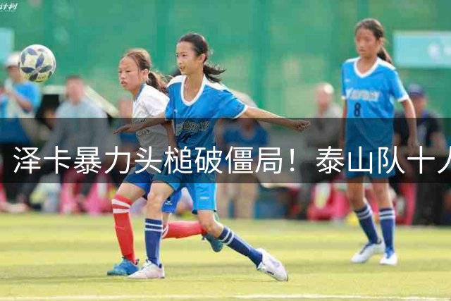泽卡暴力头槌破僵局！泰山队十人作战客场掀翻上港